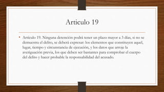 Articulo 19
• Artículo 19. Ninguna detención podrá tener un plazo mayor a 3 días, si no se
demuestra el delito, se deberá expresar: los elementos que constituyen aquel,
lugar, tiempo y circunstancia de ejecución, y los datos que arroje la
averiguación previa, los que deben ser bastantes para comprobar el cuerpo
del delito y hacer probable la responsabilidad del acusado.
 
