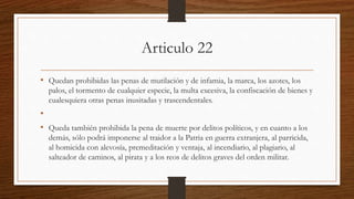 Articulo 22
• Quedan prohibidas las penas de mutilación y de infamia, la marca, los azotes, los
palos, el tormento de cualquier especie, la multa excesiva, la confiscación de bienes y
cualesquiera otras penas inusitadas y trascendentales.
•
• Queda también prohibida la pena de muerte por delitos políticos, y en cuanto a los
demás, sólo podrá imponerse al traidor a la Patria en guerra extranjera, al parricida,
al homicida con alevosía, premeditación y ventaja, al incendiario, al plagiario, al
salteador de caminos, al pirata y a los reos de delitos graves del orden militar.
 