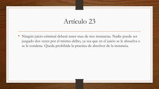 Artículo 23
• Ningún juicio criminal deberá tener mas de tres instancias. Nadie puede ser
juzgado dos veces por el mismo delito, ya sea que en el juicio se le absuelva o
se le condene. Queda prohibida la practica de absolver de la instancia.
 