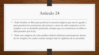 Articulo 24
• Todo hombre es libre para profesar la creencia religiosa que mas le agrade y
para practicar las ceremonias, devociones o actos de culto respectivo en los
templos o en su domicilio particular, siempre que no constituyan un delito o
falta penados por la ley.
• Todo acto religioso de culto publico deberá celebrarse precisamente dentro
de los templos, los cuales estarán siempre bajo la vigilancia de la autoridad.
 