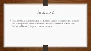 Artículo 2
• Está prohibida la esclavitud en los Estados Unidos Mexicanos. Los esclavos
del extranjero que entren al territorio nacional alcanzarán, por ese solo
hecho, su libertad y la protección de las leyes.
 