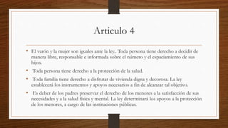 Articulo 4
• El varón y la mujer son iguales ante la ley.. Toda persona tiene derecho a decidir de
manera libre, responsable e informada sobre el número y el espaciamiento de sus
hijos.
• Toda persona tiene derecho a la protección de la salud.
• Toda familia tiene derecho a disfrutar de vivienda digna y decorosa. La ley
establecerá los instrumentos y apoyos necesarios a fin de alcanzar tal objetivo.
• Es deber de los padres preservar el derecho de los menores a la satisfacción de sus
necesidades y a la salud física y mental. La ley determinará los apoyos a la protección
de los menores, a cargo de las instituciones públicas.
 