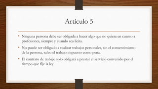Artículo 5
• Ninguna persona debe ser obligada a hacer algo que no quiera en cuanto a
profesiones, siempre y cuando sea licita.
• No puede ser obligado a realizar trabajos personales, sin el consentimiento
de la persona, salvo el trabajo impuesto como pena.
• El contrato de trabajo solo obligará a prestar el servicio convenido por el
tiempo que fije la ley
 