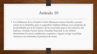 Artículo 10
• Los habitantes de los Estados Unidos Mexicanos tienen derecho a poseer
armas en su domicilio, para su seguridad y legitima defensa, con excepción de
las prohibidas por la ley federal y de las reservadas para el uso exclusivo del
Ejército, Armada, Fuerza Aérea y Guardia Nacional. La ley federal
determinara los casos, condiciones, requisitos y lugares en que se podrán
autorizar a los habitantes la portaron de armas.
 