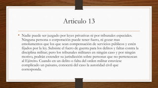 Articulo 13
• Nadie puede ser juzgado por leyes privativas ni por tribunales especiales.
Ninguna persona o corporación puede tener fuero, ni gozar mas
emolumentos que los que sean compensación de servicios públicos y estén
fijados por la ley. Subsiste el fuero de guerra para los delitos y faltas contra la
disciplina militar; pero los tribunales militares en ningún caso y por ningún
motivo, podrán extender su jurisdicción sobre personas que no pertenezcan
al Ejército. Cuando en un delito o falta del orden militar estuviese
complicado un paisano, conocerá del caso la autoridad civil que
corresponda.
 