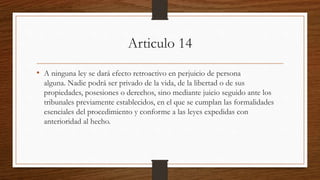 Articulo 14
• A ninguna ley se dará efecto retroactivo en perjuicio de persona
alguna. Nadie podrá ser privado de la vida, de la libertad o de sus
propiedades, posesiones o derechos, sino mediante juicio seguido ante los
tribunales previamente establecidos, en el que se cumplan las formalidades
esenciales del procedimiento y conforme a las leyes expedidas con
anterioridad al hecho.
 