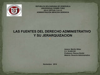 REPUBLICA BOLIVARIANA DE VENEZUELA 
UNIVERSIDAD FERMÍN TORO 
AULA VIRTUAL S.A.I.A. 
ADMINISTRACIÓN MENCION GERENCIA 
LAS FUENTES DEL DERECHO ADMINISTRATIVO 
Y SU JERARQUIZACION 
Noviembre 2014 
Autora: Marilin Bittar 
C.I: 16.495.301 
Profesora: Ramos Simlid 
Materia: Derecho Administrativo 
 