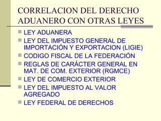 CORRELACION DEL DERECHO
ADUANERO CON OTRAS LEYES
 LEY ADUANERA
 LEY DEL IMPUESTO GENERAL DE
  IMPORTACIÓN Y EXPORTACION (LIGIE)
 CODIGO FISCAL DE LA FEDERACIÓN
 REGLAS DE CARÁCTER GENERAL EN
  MAT. DE COM. EXTERIOR (RGMCE)
 LEY DE COMERCIO EXTERIOR
 LEY DEL IMPUESTO AL VALOR
  AGREGADO
 LEY FEDERAL DE DERECHOS
 