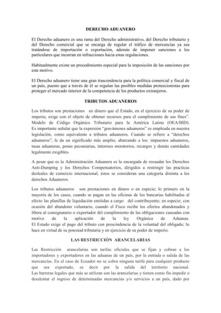 DERECHO ADUANERO

El Derecho aduanero es una rama del Derecho administrativo, del Derecho tributario y
del Derecho comercial que se encarga de regular el tráfico de mercancías ya sea
tratándose de importación o exportación, además de imponer sanciones a los
particulares que incurran en infracciones hacia estas regulaciones.

Habitualmente existe un procedimiento especial para la imposición de las sanciones por
este motivo.

El Derecho aduanero tiene una gran trascendencia para la política comercial y fiscal de
un país, puesto que a través de él se regulan las posibles medidas proteccionistas para
proteger el mercado interior de la competencia de los productos extranjeros.

                             TRIBUTOS ADUANEROS

Los tributos son prestaciones en dinero que el Estado, en el ejercicio de su poder de
imperio, exige con el objeto de obtener recursos para el cumplimiento de sus fines”.
Modelo de Código Orgánico Tributario para la América Latina (OEA/BID).
Es importante señalar que la expresión “gravámenes aduaneros” es empleada en nuestra
legislación, como equivalente a tributos aduaneros. Cuando se refiere a “derechos
aduaneros”, le da un significado más amplio, abarcando a los: impuestos aduaneros,
tasas aduaneras, penas pecuniarias, intereses moratorios, recargos y demás cantidades
legalmente exigibles.

A pesar que es la Administración Aduanera es la encargada de recaudar los Derechos
Anti-Dumping y los Derechos Compensatorios, dirigidos a restringir las practicas
desleales de comercio internacional, éstos se consideran una categoría distinta a los
derechos Aduaneros.

Los tributos aduaneros son prestaciones en dinero o en especie; lo primero en la
mayoría de los casos, cuando se pagan en las oficinas de los bancarias habilitadas al
efecto las planillas de liquidación emitidas a cargo del contribuyente; en especie; con
ocasión del abandono voluntario, cuando el Fisco recibe los efectos abandonados y
libera al consignatario o exportador del cumplimiento de las obligaciones causadas con
motivo      de     la     aplicación    de     la     ley     Orgánica    de    Aduanas.
El Estado exige el pago del tributo con prescindencia de la voluntad del obligado; lo
hace en virtud de su potestad tributaria y en ejercicio de su poder de imperio.

                      LAS RESTRICCIÓN ARANCELARIAS

Las Restricción arancelarias son tarifas oficiales que se fijan y cobran a los
importadores y exportadores en las aduanas de un país, por la entrada o salida de las
mercancías. En el caso de Ecuador no se cobra ninguna tarifa para cualquier producto
que sea exportado, es decir por la salida del territorio nacional.
Las barreras legales que más se utilizan son las arancelarias y tienen como fin impedir o
desalentar el ingreso de determinadas mercancías y/o servicios a un país, dado por
 