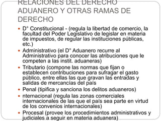 RELACIONES DEL DERECHO
ADUANERO Y OTRAS RAMAS DE
DERECHO
 D° Constitucional - (regula la libertad de comercio, la
facultad del Poder Legislativo de legislar en materia
de impuestos, de regular las instituciones públicas,
etc.)
 Administrativo (el D° Aduanero recurre al
Administrativo para conocer las atribuciones que le
competen a las instit. aduaneras)
 Tributario (compone las normas que fijan o
establecen contribuciones para sufragar el gasto
público, entre ellas las que gravan las entradas y
salidas de mercancías del país
 Penal (tipifica y sanciona los delitos aduaneros)
 nternacional (regula las zonas comerciales
internacionales de las que el país sea parte en virtud
de los convenios internacionales)
 Procesal (provee los procedimientos administrativos y
judiciales a seguir en materia aduanera)
 