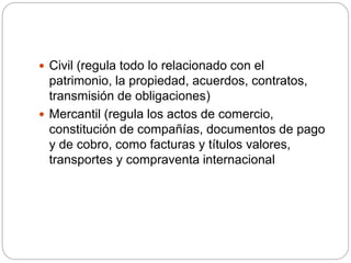  Civil (regula todo lo relacionado con el
patrimonio, la propiedad, acuerdos, contratos,
transmisión de obligaciones)
 Mercantil (regula los actos de comercio,
constitución de compañías, documentos de pago
y de cobro, como facturas y títulos valores,
transportes y compraventa internacional
 