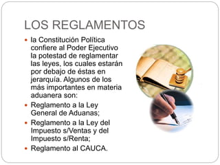 LOS REGLAMENTOS
 la Constitución Política
confiere al Poder Ejecutivo
la potestad de reglamentar
las leyes, los cuales estarán
por debajo de éstas en
jerarquía. Algunos de los
más importantes en materia
aduanera son:
 Reglamento a la Ley
General de Aduanas;
 Reglamento a la Ley del
Impuesto s/Ventas y del
Impuesto s/Renta;
 Reglamento al CAUCA.
 