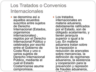 Los Tratados o Convenios
Internacionales
 se denomina así a
aquellos acuerdos
suscritos entre sujetos
de Derecho
Internacional (Estados,
organismos
internacionales) ,
regidos por el Derecho
Internacional Público y
celebrados por escrito
entre el Gobierno de
Costa Rica y uno o
varios sujetos de
Derecho Internacional
Público, mediante el
cual el Estado
Costarricense asume
compromisos.
 Los tratados
internacionales en
materia aduanera,
debidamente ratificados
por el Estado, son de
obligado acatamiento, y
tienen jerarquía
superior o igual a la
Ley. En materia
aduanera tratan sobre
la imposición o
reducción de aranceles
sobre mercancías, la
definición de regímenes
aduaneros, la asistencia
y cooperación para la
prevención y represión
de fraudes aduaneros,
 