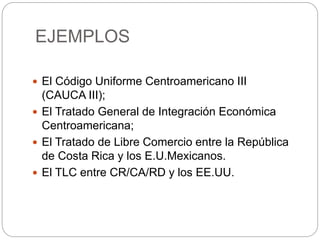 EJEMPLOS
 El Código Uniforme Centroamericano III
(CAUCA III);
 El Tratado General de Integración Económica
Centroamericana;
 El Tratado de Libre Comercio entre la República
de Costa Rica y los E.U.Mexicanos.
 El TLC entre CR/CA/RD y los EE.UU.
 