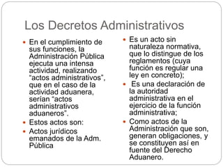 Los Decretos Administrativos
 En el cumplimiento de
sus funciones, la
Administración Pública
ejecuta una intensa
actividad, realizando
“actos administrativos”,
que en el caso de la
actividad aduanera,
serían “actos
administrativos
aduaneros”.
 Estos actos son:
 Actos jurídicos
emanados de la Adm.
Pública
 Es un acto sin
naturaleza normativa,
que lo distingue de los
reglamentos (cuya
función es regular una
ley en concreto);
 Es una declaración de
la autoridad
administrativa en el
ejercicio de la función
administrativa;
 Como actos de la
Administración que son,
generan obligaciones, y
se constituyen así en
fuente del Derecho
Aduanero.
 