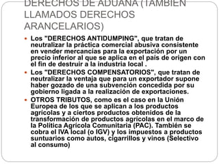DERECHOS DE ADUANA (TAMBIÉN
LLAMADOS DERECHOS
ARANCELARIOS)
 Los "DERECHOS ANTIDUMPING", que tratan de
neutralizar la práctica comercial abusiva consistente
en vender mercancías para la exportación por un
precio inferior al que se aplica en el país de origen con
el fin de destruir a la industria local .
 Los "DERECHOS COMPENSATORIOS", que tratan de
neutralizar la ventaja que para un exportador supone
haber gozado de una subvención concedida por su
gobierno ligada a la realización de exportaciones.
 OTROS TRIBUTOS, como es el caso en la Unión
Europea de los que se aplican a los productos
agrícolas y a ciertos productos obtenidos de la
transformación de productos agrícolas en el marco de
la Política Agrícola Comunitaria (PAC). También se
cobra el IVA local (o IGV) y los impuestos a productos
suntuarios como autos, cigarrillos y vinos (Selectivo
al consumo)
 