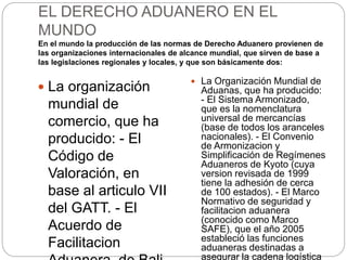 EL DERECHO ADUANERO EN EL
MUNDO
En el mundo la producción de las normas de Derecho Aduanero provienen de
las organizaciones internacionales de alcance mundial, que sirven de base a
las legislaciones regionales y locales, y que son básicamente dos:
 La organización
mundial de
comercio, que ha
producido: - El
Código de
Valoración, en
base al articulo VII
del GATT. - El
Acuerdo de
Facilitacion
 La Organización Mundial de
Aduanas, que ha producido:
- El Sistema Armonizado,
que es la nomenclatura
universal de mercancías
(base de todos los aranceles
nacionales). - El Convenio
de Armonizacion y
Simplificación de Regímenes
Aduaneros de Kyoto (cuya
version revisada de 1999
tiene la adhesión de cerca
de 100 estados). - El Marco
Normativo de seguridad y
facilitacion aduanera
(conocido como Marco
SAFE), que el año 2005
estableció las funciones
aduaneras destinadas a
asegurar la cadena logística
 