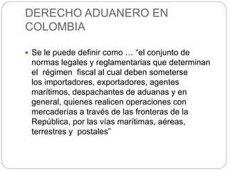DERECHO ADUANERO EN
COLOMBIA
 Se le puede definir como … “el conjunto de
normas legales y reglamentarias que determinan
el régimen fiscal al cual deben someterse
los importadores, exportadores, agentes
marítimos, despachantes de aduanas y en
general, quienes realicen operaciones con
mercaderías a través de las fronteras de la
República, por las vías marítimas, aéreas,
terrestres y postales”
 