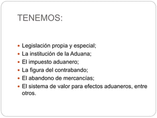 TENEMOS:
 Legislación propia y especial;
 La institución de la Aduana;
 El impuesto aduanero;
 La figura del contrabando;
 El abandono de mercancías;
 El sistema de valor para efectos aduaneros, entre
otros.
 