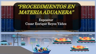 “PROCEDIMIENTOS EN
MATERIA ADUANERA”
Expositor
Cesar Enrique Reyes Yáñez
 