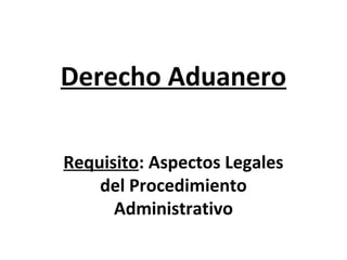 Derecho Aduanero
Requisito: Aspectos Legales
del Procedimiento
Administrativo
 