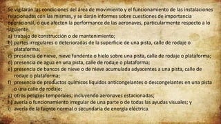 Se vigilarán las condiciones del área de movimiento y el funcionamiento de las instalaciones
relacionadas con las mismas, y se darán informes sobre cuestiones de importancia
operacional, o que afecten la performance de las aeronaves, particularmente respecto a lo
siguiente:
a) trabajo de construcción o de mantenimiento;
b) partes irregulares o deterioradas de la superficie de una pista, calle de rodaje o
plataforma;
c) presencia de nieve, nieve fundente o hielo sobre una pista, calle de rodaje o plataforma;
d) presencia de agua en una pista, calle de rodaje o plataforma;
e) presencia de bancos de nieve o de nieve acumulada adyacentes a una pista, calle de
rodaje o plataforma;
f) presencia de productos químicos líquidos anticongelantes o descongelantes en una pista
o una calle de rodaje;
g) otros peligros temporales, incluyendo aeronaves estacionadas;
h) avería o funcionamiento irregular de una parte o de todas las ayudas visuales; y
i) avería de la fuente normal o secundaria de energía eléctrica.
 