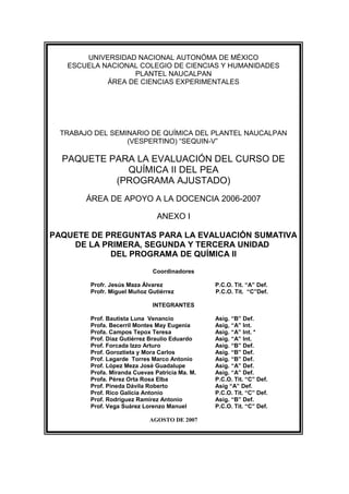 UNIVERSIDAD NACIONAL AUTONÓMA DE MÉXICO
ESCUELA NACIONAL COLEGIO DE CIENCIAS Y HUMANIDADES
PLANTEL NAUCALPAN
ÁREA DE CIENCIAS EXPERIMENTALES
TRABAJO DEL SEMINARIO DE QUÍMICA DEL PLANTEL NAUCALPAN
(VESPERTINO) “SEQUIN-V”
PAQUETE PARA LA EVALUACIÓN DEL CURSO DE
QUÍMICA II DEL PEA
(PROGRAMA AJUSTADO)
ÁREA DE APOYO A LA DOCENCIA 2006-2007
ANEXO I
PAQUETE DE PREGUNTAS PARA LA EVALUACIÓN SUMATIVA
DE LA PRIMERA, SEGUNDA Y TERCERA UNIDAD
DEL PROGRAMA DE QUÍMICA II
Coordinadores
Profr. Jesús Maza Álvarez P.C.O. Tit. “A” Def.
Profr. Miguel Muñoz Gutiérrez P.C.O. Tit. “C”Def.
INTEGRANTES
Prof. Bautista Luna Venancio Asig. “B” Def.
Profa. Becerril Montes May Eugenia Asig, “A” Int.
Profa. Campos Tepox Teresa Asig. “A” Int. *
Prof. Díaz Gutiérrez Braulio Eduardo Asig. “A” Int.
Prof. Forcada Izzo Arturo Asig. “B” Def.
Prof. Goroztieta y Mora Carlos Asig. “B” Def.
Prof. Lagarde Torres Marco Antonio Asig. “B” Def.
Prof. López Meza José Guadalupe Asig. “A” Def.
Profa. Miranda Cuevas Patricia Ma. M. Asig. “A” Def.
Profa. Pérez Orta Rosa Elba P.C.O. Tit. “C” Def.
Prof. Pineda Dávila Roberto Asig “A” Def.
Prof. Rico Galicia Antonio P.C.O. Tit. “C” Def.
Prof. Rodríguez Ramírez Antonio Asig. “B” Def.
Prof. Vega Suárez Lorenzo Manuel P.C.O. Tit. “C” Def.
AGOSTO DE 2007
 