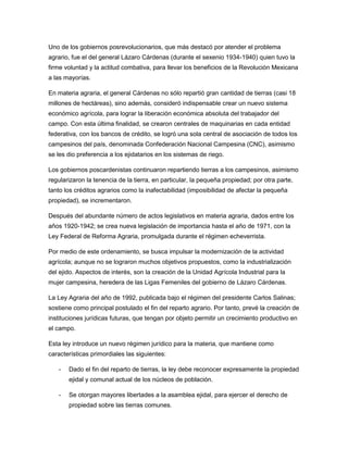 Uno de los gobiernos posrevolucionarios, que más destacó por atender el problema
agrario, fue el del general Lázaro Cárdenas (durante el sexenio 1934-1940) quien tuvo la
firme voluntad y la actitud combativa, para llevar los beneficios de la Revolución Mexicana
a las mayorías.

En materia agraria, el general Cárdenas no sólo repartió gran cantidad de tierras (casi 18
millones de hectáreas), sino además, consideró indispensable crear un nuevo sistema
económico agrícola, para lograr la liberación económica absoluta del trabajador del
campo. Con esta última finalidad, se crearon centrales de maquinarias en cada entidad
federativa, con los bancos de crédito, se logró una sola central de asociación de todos los
campesinos del país, denominada Confederación Nacional Campesina (CNC), asimismo
se les dio preferencia a los ejidatarios en los sistemas de riego.

Los gobiernos poscardenistas continuaron repartiendo tierras a los campesinos, asimismo
regularizaron la tenencia de la tierra, en particular, la pequeña propiedad; por otra parte,
tanto los créditos agrarios como la inafectabilidad (imposibilidad de afectar la pequeña
propiedad), se incrementaron.

Después del abundante número de actos legislativos en materia agraria, dados entre los
años 1920-1942; se crea nueva legislación de importancia hasta el año de 1971, con la
Ley Federal de Reforma Agraria, promulgada durante el régimen echeverrista.

Por medio de este ordenamiento, se busca impulsar la modernización de la actividad
agrícola; aunque no se lograron muchos objetivos propuestos, como la industrialización
del ejido. Aspectos de interés, son la creación de la Unidad Agrícola Industrial para la
mujer campesina, heredera de las Ligas Femeniles del gobierno de Lázaro Cárdenas.

La Ley Agraria del año de 1992, publicada bajo el régimen del presidente Carlos Salinas;
sostiene como principal postulado el fin del reparto agrario. Por tanto, prevé la creación de
instituciones jurídicas futuras, que tengan por objeto permitir un crecimiento productivo en
el campo.

Esta ley introduce un nuevo régimen jurídico para la materia, que mantiene como
características primordiales las siguientes:

   -   Dado el fin del reparto de tierras, la ley debe reconocer expresamente la propiedad
       ejidal y comunal actual de los núcleos de población.

   -   Se otorgan mayores libertades a la asamblea ejidal, para ejercer el derecho de
       propiedad sobre las tierras comunes.
 