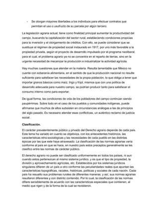 -     Se otorgan mayores libertades a los individuos para efectuar contratos que
          permitan el uso o usufructo de su parcela por algún tercero.

La legislación agraria actual, tiene como finalidad principal aumentar la productividad del
campo, buscando la capitalización del sector rural, estableciendo condiciones propicias
para la inversión y el otorgamiento de créditos. Con ello, se puede considerar que se
sustituye el régimen de propiedad social instaurado en 1917, por uno más favorable a la
propiedad privada, según el proyecto de desarrollo impulsado por el programa neoliberal,
para el cual, el problema agrario ya no se concentra en el reparto de tierras, sino en la
urgente necesidad de mecanizar la producción e industrializar la actividad agrícola.

Hay muchas cuestiones que atender en la materia. Resulta lamentable que México no
cuente con soberanía alimentaria, en el sentido de que la producción nacional no resulte
suficiente para satisfacer las necesidades de la propia población, lo que obliga a tener que
importar granos básicos como maíz, trigo y fríjol, mismos que con una política de
desarrollo adecuada para nuestro campo, se podrían producir tanto para satisfacer el
consumo interno como para exportar.

De igual forma, las condiciones de vida de los pobladores del campo continúan siendo
paupérrimas. Sobre todo en el caso de los pueblos y comunidades indígenas, puede
afirmarse que muchos de ellos subsisten en circunstancias análogas a las de principios
del siglo pasado. Es necesario atender esas conflictivas, un auténtico reclamo de justicia
social.

Clasificación.
El carácter prevalentemente público y privado del Derecho agrario depende de cada país.
Este tema ha variado en cuanto se objetiviza, con los antecedentes históricos, las
características etno-sociológicas y las necesidades de cada pueblo en las distintas
épocas por las que este haya atravesado. La clasificación de las normas agrarias varía
conforme al país en que se hace, en nuestro país estos preceptos generalmente se les
clasifico entre las normas de carácter público.

El derecho agrario no puede ser clasificado uniformemente en todos los países, ni aun
cuando estos pertenezcan al mismo sistema jurídico, y es que el tipo de propiedad, la
división y aprovechamiento agrícolas, etc. Establecidos por los sistemas jurídicos
singulares difieren de un país a otro conforme las peculiaridades reales que apuntan las
características topográficas, raciales, históricas, políticas y sociales de cada nación. Cada
país ha resuelto sus problemas rurales de diferentes maneras: y así, sus normas agrarias
resultaron diferentes y con distinto contenido. Por lo cual, la clasificación de las normas
difiere sensiblemente de acuerdo con las características especiales que contienen, al
medio que rigen y de la forma de la cual se revistieron.
 