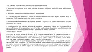 Esta Ley de la Reforma Agraria fue importante por diversos motivos:
Ø Procuraba la adquisición de las tierras por parte de la masa campesina, eliminando así el arrendamiento
de tierras.
Ø Procuraba la eliminación de los latifundistas y terratenientes.
Ø Buscaba propulsar el regreso al campo del hombre campesino que había dejado el campo atrás, en
busca de la mejor vida de la ciudad (con el boom petrolero).
Ø Implementaba un sistema justo de propiedad, tenencia y explotación de la tierra, basado en la equitativa
distribución de la misma.
Ø Buscaba otorgar una adecuada organización del crédito y la asistencia integral para los productores del
campo a fin de que la tierra constituya para el hombre que la trabaja, base de su estabilidad económica,
fundamento de su progresivo bienestar social y garantía de su libertad y dignidad.
Situación para el año 2000
El proceso de reforma agraria fue producto de un consenso nacional donde se consagró un modelo de
propiedad con una función social y la expropiación se contempló como castigo. La reforma se concibió
como un medio de transformación social democrática para evitar la violencia en las áreas rurales, dando
lugar a un nuevo movimiento campesino fuerte y extendido nacionalmente.
La aplicación de este modelo canalizó las aspiraciones de campesinado y la causa de la formación
de una clase media campesina. Los indicadores agrarios, ambientales y económicos señalan a la reforma
como parte del crecimiento agrario de los sesenta y setenta. Asimismo, se le atribuye a la distribución de
tierras en los planes de reforma agraria el aumento de la pequeña propiedad en números absolutos y
relativos.
 