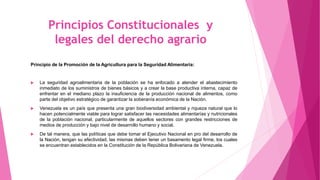 Principios Constitucionales y
legales del derecho agrario
Principio de la Promoción de la Agricultura para la Seguridad Alimentaria:
 La seguridad agroalimentaria de la población se ha enfocado a atender el abastecimiento
inmediato de los suministros de bienes básicos y a crear la base productiva interna, capaz de
enfrentar en el mediano plazo la insuficiencia de la producción nacional de alimentos, como
parte del objetivo estratégico de garantizar la soberanía económica de la Nación.
 Venezuela es un país que presenta una gran biodiversidad ambiental y riqueza natural que lo
hacen potencialmente viable para lograr satisfacer las necesidades alimentarías y nutricionales
de la población nacional, particularmente de aquellos sectores con grandes restricciones de
medios de producción y bajo nivel de desarrollo humano y social.
 De tal manera, que las políticas que debe tomar el Ejecutivo Nacional en pro del desarrollo de
la Nación, tengan su efectividad, las mismas deben tener un basamento legal firme, los cuales
se encuentran establecidos en la Constitución de la República Bolivariana de Venezuela.
 