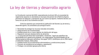La ley de tierras y desarrollo agrario
La Constitución nacional del 2000, especialmente el artículo 305 y la necesidad de
reglamentar aspectos no abordados en las leyes del periodo de la Reforma Agraria,
permearon la redacción y aprobación de una nueva Ley Agraria, mediante decreto con
fuerza de Ley del 23 de noviembre de 2001.
Entre los aspectos que comprende la justificación del Decreto Ley de tierras y
desarrollo agrario, los postulados que persiguió fueron:
 Necesidad de proteger los recursos naturales renovables.
 Aseguramiento de la biodiversidad.
 Establecimiento de un nuevo régimen de distribución del agua.
 Regulación del auto abastecimiento de alimentos.
 La búsqueda del Desarrollo Sustentable o Sostenido, “aquel que satisface las
necesidades de la generación presente, sin comprometer las posibilidades de las
futuras generaciones para satisfacer las suyas” (1972, Conferencia de la ONU sobre
el Ambiente Humano, Estocolmo).
 Establecimiento de procedimientos administrativos y jurisdicciones propias.
 Previsión de transferencia tecnológica y capacitación.
 Privilegio a la actividad agropecuaria interna.
 