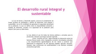 El desarrollo rural integral y
sustentable
La Ley de tierras y desarrollo agrario, procura el cumplimiento de
líneas gruesas de estrategias y planes de desarrollo rural integral y
sustentable, con el fin inmediato de garantizar la seguridad alimentaria
de la población, lo que se define como la disponibilidad suficiente y
estable de alimentos, aunado a la capacidad de la población para
adquirir bien para su dieta diaria.
La Ley afecta el uso de todas las tierras públicas y privadas para la
producción, siempre que tenga vocación agrícola.
Como “vocación de uso”, debe entender la interacción entre los
factores físicos (suelo, clima, topografía y erosión), tecnologías culturales
y los requerimientos agroecológicos de los rubros a producir que
determinan la asignación de uso agrícola (vegetal, agrícola, pecuario,
forestal), bajo condiciones de sustentabilidad a las distintas unidades
productivas agrícolas.
 