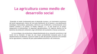 La agricultura como medio de
desarrollo social
Entendido el medio fundamental para el desarrollo humano y el crecimiento económico
del sector agropecuario, dentro de una justa distribución de la riqueza y una planificación
estratégica, democrática, participativa, elimina la Ley el latifundio y la tercerización como
sistema contrario a la justicia, el interés colectivo y a la paz social en el campo,
asegurando la biodiversidad, la seguridad agroalimentaria y la vigencia efectiva de los
derechos de protección ambiental y agro alimentario de la presente y futuras sucesiones.
La Ley protege a los productores independientemente de su situación económica o del
monto de su inversión, el logro de una mayor productividad necesaria para el auto
abastecimiento de alimentos, supone la tutela no sólo del pequeño productor sino también
de los agricultores y criadores de gran potencialidad económica o de consorcios.
 