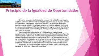 Principio de la Igualdad de Oportunidades
El cual se encuentra establecido en el artículo 3 de la Ley Especial Agraria,
que hace referencia al Principio de Igualdad de Oportunidades, al disponer que con
el objeto de dar cumplimiento al desarrollo humano y al crecimiento económico
establecido en el artículo 1 de la Ley in comento, el Ejecutivo Nacional promoverá
planes especiales de desarrollo integral para incorporar progresivamente a todas las
regiones al desarrollo económico del país, manteniendo igualdad de oportunidades
para todas las regiones.
Cabe resaltar que este principio se establece con la finalidad de dar
cumplimiento al desarrollo humano y crecimiento económico de la Nación. Para ello
es necesario que el Ejecutivo Nacional promueva planes especiales de desarrollo
integral manteniendo igualdad de oportunidades para todas las regiones del país, y
así ser solidarios con todas las personas que conforman la Nación y lograr un mayor
crecimiento y desarrollo humano de toda la población, lo cual de manera indudable
conduce al cumplimiento de la seguridad alimentaria de la población venezolana.
Ahora bien, en lo que respecta al Decreto con Rango, Valor y Fuerza de Ley
Orgánica de Seguridad y Soberanía Alimentaria.
 