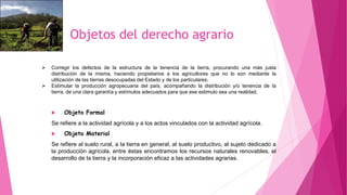 Objetos del derecho agrario
 Corregir los defectos de la estructura de la tenencia de la tierra, procurando una más justa
distribución de la misma, haciendo propietarios a los agricultores que no lo son mediante la
utilización de las tierras desocupadas del Estado y de los particulares.
 Estimular la producción agropecuaria del país, acompañando la distribución y/o tenencia de la
tierra, de una clara garantía y estímulos adecuados para que ese estimulo sea una realidad.
 Objeto Formal
Se refiere a la actividad agrícola y a los actos vinculados con la actividad agrícola.
 Objeto Material
Se refiere al suelo rural, a la tierra en general, al suelo productivo, al sujeto dedicado a
la producción agrícola, entre éstas encontramos los recursos naturales renovables, el
desarrollo de la tierra y la incorporación eficaz a las actividades agrarias.
 