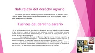 Fuentes del derecho agrario
La Ley es la fuente primordial del derecho y señala que la norma jurídica agraria positiva es
la que ordena y regula jurídicamente las relaciones sociales y económicas agrarias
constituyendo el instrumento fundamental para la aplicación de toda política agraria al
regular la conducta de los sujetos.
Las segundas fuentes del Derecho Agrario son las normas especiales y
excepcionales que se aplicarán rigurosa y limitadamente de carácter supletorio, algunas, y
siendo completadas en cuanto a lo previsto en las mismas por el Derecho Común.
Las terceras son las normas constitucionales o fundamentales que tiene la
naturaleza de mandato constitucional con efectos de que la mayoría vigente se acomode a
sus principios y de que ninguna nueva disposición atente contra las mismas.
La relación que tiene el Derecho Agrario con el Derecho Social, es debida a que el
Derecho Agrario tiene una naturaleza eminentemente social, en razón de los sujetos a
quien le da protección y ampara.
 