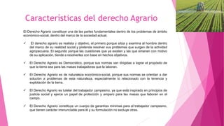 Características del derecho Agrario
El Derecho Agrario constituye una de las partes fundamentales dentro de los problemas de ámbito
económico-social, dentro del marco de la sociedad actual.
 El derecho agrario es realista y objetivo, el primero porque sitúa y examina al hombre dentro
del marco de su realidad social y pretende resolver sus problemas que surgen de la actividad
agropecuaria. El segundo porque las cuestiones que ya existen y las que emanen con motivo
de su aplicación, tiende a resolverlas con base en hechos objetivos.
 El Derecho Agrario es Democrático, porque sus normas van dirigidas a lograr el propósito de
que la tierra sea para las masas trabajadoras que la laboran.
 El Derecho Agrario es de naturaleza económico-social, porque sus normas se orientan a dar
solución a problemas de esta naturaleza, especialmente lo relacionado con la tenencia y
explotación de la tierra.
 El Derecho Agrario es tutelar del trabajador campesino, ya que está inspirado en principios de
justicia social y ejerce un papel de protección y amparo para las masas que laboran en el
campo.
 El Derecho Agrario constituye un cuerpo de garantías mínimas para el trabajador campesino,
que tienen carácter irrenunciable para él y su formulación no excluye otras.
 