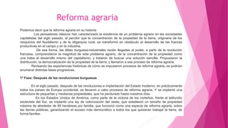 Podemos decir que la reforma agraria en su historia
Los pensadores clásicos han caracterizado la existencia de un problema agrario en las sociedades
capitalistas del siglo pasado, al percibir que la concentración de la propiedad de la tierra, originaria de los
resquicios del feudalismo y de la oligarquía rural, se transformó en obstáculo al desarrollo de las fuerzas
productivas en el campo y en la industria.
De esa forma, las élites burguesa-industriales recién llegadas al poder, a partir de la revolución
francesa, comprendieron la magnitud de este problema agrario, de la concentración de la propiedad como
una traba al desarrollo mismo del capitalismo, y trataron de buscar una solución sencilla. Propusieron la
distribución, la democratización de la propiedad de la tierra, y llamaron a ese proceso de reforma agraria.
Revisando las experiencias históricas de cómo se impusieron procesos de reforma agraria, se podrían
enumerar distintas fases progresivas.
1ª Fase: Después de las revoluciones burguesas
En el siglo pasado, después de las revoluciones e implantación del Estado moderno, en prácticamente
todos los países de Europa occidental, se llevaron a cabo procesos de reforma agraria. Y se implantó una
estructura de pequeñas y medianas propiedades, que ha perdurado hasta nuestros días.
En los Estados Unidos de América, como parte de la victoria de los norteños, frente al latifundio
esclavista del Sur, se implantó una ley de colonización del oeste, que estableció un tamaño de propiedad
máxima de alrededor de 89 hectáreas por familia, que funcionó como una especie de reforma agraria, sobre
las tierras públicas, garantizando el acceso más democrático a todos los que quisieran trabajar la tierra, de
forma familiar.
Reforma agraria
 