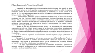 2ª Fase: Después de la Primera Guerra Mundial
El estallido de la primera revolución proletaria del mundo, en Rusia, bajo el lema de tierra,
pan y libertad, fue el grito de alerta a otras burguesías europeas que todavía no habían implantado
la reforma agraria. Y con el temor de que se repitiera la revolución rusa en sus países, en el
período de 1917-20, se implantaron leyes de reforma agraria en prácticamente todos los países de
Europa oriental, incluso Yugoslavia.
El movimiento reformista agrario que se inicia en México con la Revolución de 1910
encauzada por Don Francisco Madero, Emiliano Zapata y Venustiano Carranza, así como de
Pancho Villa, cada uno con sus propias modalidades y a su manera, puede considerarse como la
reforma agraria precursora de las otras que varias décadas después se llevaran a cabo en los
países de Hispanoamérica, por gobiernos de derecho o institucionales, con mayor o menor
intensidad, duración y efectividad.
A partir de este año la concentración de la riqueza y de la propiedad y la violencia de los
órganos de represión del Estado, abrieron cause de las demandas para moderar la desigualdad,
recuperar las tierras expropiadas injusta e ilegalmente a las comunidades, elevar los salarios de
los obreros y mejorar en general las condiciones de vida de la población, a raíz de la dictadura de
Porfirio Díaz.
Y es así como las exigencias de la sociedad se concretó en planes y leyes que tuvieron un
carácter agrario.
La mayoría de los campesinos se levantaron en armas, con el Plan de San Luis Potosí, en
el cual estaba mencionado la promesa de devolvérseles a éstos las tierras que les fueron
despojadas. Pero aunque el levantamiento triunfó, no se cumplieron las promesas agrarias,
generando inconformidad entre diversos líderes y caudillos.
Y el mejor logro obtenido de la revolución triunfante fue el enfrentar y quebrantar el
latifundio a ultranza representado por la hacienda que constreñía al campesino y lo mantenía
sometido a los designios del hacendado.
 