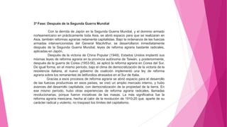 3ª Fase: Después de la Segunda Guerra Mundial
Con la derrota de Japón en la Segunda Guerra Mundial, y el dominio armado
norteamericano en prácticamente toda Asia, se abrió espacio para que se realizaran en
Asia, también reformas agrarias netamente capitalistas. Bajo la ordenanza de las fuerzas
armadas intervencionistas del General MacArthur, se desarrollaron inmediatamente
después de la Segunda Guerra Mundial, leyes de reforma agraria bastante radicales,
aplicadas en Japón.
Después de la victoria de China Popular (1949), Estados Unidos implantó sus
mismas leyes de reforma agraria en la provincia autónoma de Taiwán, y posteriormente,
después de la guerra de Corea (1953-56), se aplicó la reforma agraria en Corea del Sur.
De igual forma, en el mismo período, bajo el clima de democratización de la victoria de la
resistencia italiana, el nuevo gobierno de coalición implementó una ley de reforma
agraria sobre los remanentes de latifundios atrasados en el Sur de Italia.
Gracias a esos procesos de reforma agraria se abrió espacio para el desarrollo
de las fuerzas productivas en esos países, se creó un amplio mercado interno, y hubo
avances del desarrollo capitalista, con democratización de la propiedad de la tierra. En
ese mismo período, hubo otras experiencias de reforma agraria radicales, llamadas
revolucionarias, porque fueron iniciativas de las masas. La más significativa fue la
reforma agraria mexicana, hecha al calor de la revolución de 1910-20 que, aparte de su
carácter radical y violento, no traspasó los límites del capitalismo.
 