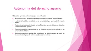 Autonomía del derecho agrario
El derecho agrario es autónomo porque este disfruta de:
 Autonomía jurídica, representada por los principios que rigen al Derecho Agrario.
 Autonomía legislativa constituida por el conjunto de leyes que regulan la materia
agraria.
 Autonomía jurisdiccional, reflejada por los Tribunales Agrarios del país en el cual se
ventilan las causas agrarias.
 Autonomía didáctica representada por el Derecho Agrario como materia en las
Universidades del país.
 Autonomía científica, la cual está formada por la doctrina agraria a través de
diversos textos legales de autores estudiosos en la materia.
 