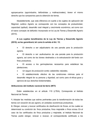 agropecuarios (agroindustria, latifundistas y multinacionales), tienen el mismo
derecho que los campesinos para la obtención de tierras.
Indudablemente, que esta diferencia en cuanto a los sujetos de aplicación del
Régimen Jurídico Agrario se corresponde con los conceptos de productividad,
capacidad (aptitud), desarrollo rural integral y crecimiento económico, así como con
el nuevo concepto de latifundio incorporado en la Ley de Tierras y Desarrollo Agrario
(2010).
A Los sujetos beneficiarios de la Ley de Tierras y Desarrollo Agrario
(2010), se les garantizará, tal como lo señala el Art. 15:
 El derecho a ser adjudicatario de una parcela para la producción
agraria.
 El derecho a ser usufructuarios de una parcela para la producción
agraria, así como de los bienes destinados a la estructuración del fundo con
fines productivos.
 El acceso a los germoplasmas necesarios para establecer las
plantaciones.
 Un seguro de producción contra catástrofes naturales.
 El establecimiento efectivo de las condiciones mínimas para el
desarrollo integral de su persona y dignidad, así como para el eficaz goce y
ejercicio de sus derechos fundamentales.
Atribuciones del instituto nacional de tierra (INTI)
Están establecidas en el artículo 119 (LTDA). Corresponde al Instituto
Nacional de Tierras:
1. Adoptar las medidas que estime pertinentes para la transformación de todas las
tierras con vocación de uso agrario, en unidades económicas productivas.
2. Otorgar, renovar y revocar certificados de clasificación de fincas, en los cuales se
determinará su condición de: finca productiva, finca mejorable o finca ociosa. En el
caso de los certificados de finca productiva y mejorable, el Instituto Nacional de
Tierras podrá otorgar, renovar o revocar, el correspondiente certificado a los
 