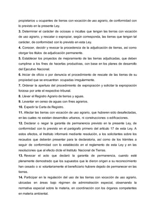 propietarios u ocupantes de tierras con vocación de uso agrario, de conformidad con
lo previsto en la presente Ley.
3. Determinar el carácter de ociosas o incultas que tengan las tierras con vocación
de uso agrario, y rescatar o expropiar, según corresponda, las tierras que tengan tal
carácter, de conformidad con lo previsto en esta Ley.
4. Conocer, decidir y revocar la procedencia de la adjudicación de tierras, así como
otorgar los títulos de adjudicación permanente.
5. Establecer los proyectos de mejoramiento de las tierras adjudicadas, que deben
cumplirse a los fines de hacerlas productivas, con base en los planes de desarrollo
del Ejecutivo Nacional.
6. Iniciar de oficio o por denuncia el procedimiento de rescate de las tierras de su
propiedad que se encuentran ocupadas irregularmente.
7. Ordenar la apertura del procedimiento de expropiación y solicitar la expropiación
forzosa por ante el respectivo tribunal.
8. Llevar el Registro Agrario de tierras y aguas.
9. Levantar en censo de aguas con fines agrarios.
10. Expedir la Carta de Registro.
11. Afectar las tierras con vocación de uso agrario, que hubieren sido desafectadas,
en las cuales no existan desarrollos urbanos, ni construcciones o edificaciones.
12. Declarar o negar la garantía de permanencia previsto en la presente Ley, de
conformidad con lo previsto en el parágrafo primero del artículo 17 de esta Ley. A
estos efectos, el Instituto informará mediante resolución, a los solicitantes sobre los
recaudos que deberán presentar para la declaratoria, así como de los trámites a
seguir de conformidad con lo establecido en el reglamento de esta Ley y en las
resoluciones que al efecto dicte el Instituto Nacional de Tierras.
13. Revocar el acto que declaró la garantía de permanencia, cuando esté
plenamente demostrado que los supuestos que le dieron origen a su reconocimiento
han cesado o si voluntariamente el beneficiario hubiere dejado de permanecer en las
tierras.
14. Participar en la regulación del uso de las tierras con vocación de uso agrario,
ubicadas en áreas bajo régimen de administración especial, observando la
normativa especial sobre la materia, en coordinación con los órganos competentes
en materia ambiental.
 