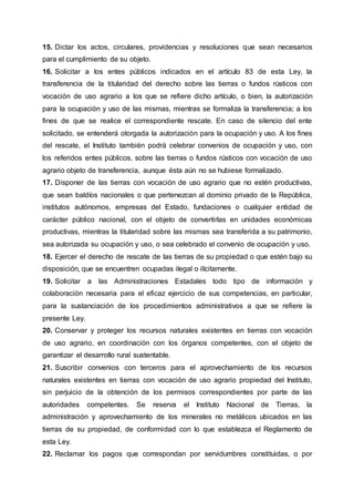 15. Dictar los actos, circulares, providencias y resoluciones que sean necesarios
para el cumplimiento de su objeto.
16. Solicitar a los entes públicos indicados en el artículo 83 de esta Ley, la
transferencia de la titularidad del derecho sobre las tierras o fundos rústicos con
vocación de uso agrario a los que se refiere dicho artículo, o bien, la autorización
para la ocupación y uso de las mismas, mientras se formaliza la transferencia; a los
fines de que se realice el correspondiente rescate. En caso de silencio del ente
solicitado, se entenderá otorgada la autorización para la ocupación y uso. A los fines
del rescate, el Instituto también podrá celebrar convenios de ocupación y uso, con
los referidos entes públicos, sobre las tierras o fundos rústicos con vocación de uso
agrario objeto de transferencia, aunque ésta aún no se hubiese formalizado.
17. Disponer de las tierras con vocación de uso agrario que no estén productivas,
que sean baldíos nacionales o que pertenezcan al dominio privado de la República,
institutos autónomos, empresas del Estado, fundaciones o cualquier entidad de
carácter público nacional, con el objeto de convertirlas en unidades económicas
productivas, mientras la titularidad sobre las mismas sea transferida a su patrimonio,
sea autorizada su ocupación y uso, o sea celebrado el convenio de ocupación y uso.
18. Ejercer el derecho de rescate de las tierras de su propiedad o que estén bajo su
disposición, que se encuentren ocupadas ilegal o ilícitamente.
19. Solicitar a las Administraciones Estadales todo tipo de información y
colaboración necesaria para el eficaz ejercicio de sus competencias, en particular,
para la sustanciación de los procedimientos administrativos a que se refiere la
presente Ley.
20. Conservar y proteger los recursos naturales existentes en tierras con vocación
de uso agrario, en coordinación con los órganos competentes, con el objeto de
garantizar el desarrollo rural sustentable.
21. Suscribir convenios con terceros para el aprovechamiento de los recursos
naturales existentes en tierras con vocación de uso agrario propiedad del Instituto,
sin perjuicio de la obtención de los permisos correspondientes por parte de las
autoridades competentes. Se reserva el Instituto Nacional de Tierras, la
administración y aprovechamiento de los minerales no metálicos ubicados en las
tierras de su propiedad, de conformidad con lo que establezca el Reglamento de
esta Ley.
22. Reclamar los pagos que correspondan por servidumbres constituidas, o por
 
