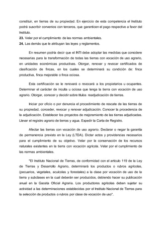 constituir, en tierras de su propiedad. En ejercicio de esta competencia el Instituto
podrá suscribir convenios con terceros, que garanticen el pago respectivo a favor del
Instituto.
23. Velar por el cumplimiento de las normas ambientales.
24. Las demás que le atribuyan las leyes y reglamentos.
En resumen podría decir que el INTI debe adoptar las medidas que considere
necesarias para la transformación de todas las tierras con vocación de uso agrario,
en unidades económicas productivas. Otorgar, renovar y revocar certificados de
clasificación de fincas, en los cuales se determinará su condición de: finca
productiva, finca mejorable o finca ociosa.
Esta certificación se le renovará o revocará a los propietarios u ocupantes.
Determinar el carácter de inculta u ociosa que tenga la tierra con vocación de uso
agrario. Otorgar, conocer y decidir sobre títulos readjudicación de tierras.
Iniciar por oficio o por denuncia el procedimiento de rescate de las tierras de
su propiedad, conceder, revocar y renovar adjudicación. Conocer la procedencia de
la adjudicación. Establecer los proyectos de mejoramiento de las tierras adjudicadas.
Llevar el registro agrario de tierras y agua. Expedir la Carta de Registro.
Afectar las tierras con vocación de uso agrario. Declarar o negar la garantía
de permanencia previsto en la Ley (LTDA). Dictar actos y providencias necesarios
para el cumplimiento de su objetivo. Velar por la conservación de los recursos
naturales existentes en la tierra con vocación agrícola. Velar por el cumplimiento de
las normas ambientales.
"El Instituto Nacional de Tierras, de conformidad con el artículo 119 de la Ley
de Tierras y Desarrollo Agrario, determinará los productos o rubros agrícolas,
(pecuarios, vegetales, acuícolas y forestales) a la clase por vocación de uso de la
tierra y subclases en la cual deberán ser producidos, debiendo hacer su publicación
anual en la Gaceta Oficial Agraria. Los productores agrícolas deben sujetar su
actividad a las determinaciones establecidas por el Instituto Nacional de Tierras para
la selección de productos o rubros por clase de vocación de uso".
 