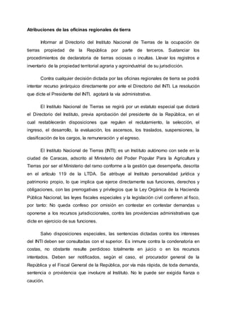 Atribuciones de las oficinas regionales de tierra
Informar al Directorio del Instituto Nacional de Tierras de la ocupación de
tierras propiedad de la República por parte de terceros. Sustanciar los
procedimientos de declaratoria de tierras ociosas o incultas. Llevar los registros e
inventario de la propiedad territorial agraria y agroindustrial de su jurisdicción.
Contra cualquier decisión dictada por las oficinas regionales de tierra se podrá
intentar recurso jerárquico directamente por ante el Directorio del INTI. La resolución
que dicte el Presidente del INTI, agotará la vía administrativa.
El Instituto Nacional de Tierras se regirá por un estatuto especial que dictará
el Directorio del Instituto, previa aprobación del presidente de la República, en el
cual restablecerán disposiciones que regulen el reclutamiento, la selección, el
ingreso, el desarrollo, la evaluación, los ascensos, los traslados, suspensiones, la
clasificación de los cargos, la remuneración y el egreso.
El Instituto Nacional de Tierras (INTI); es un Instituto autónomo con sede en la
ciudad de Caracas, adscrito al Ministerio del Poder Popular Para la Agricultura y
Tierras por ser el Ministerio del ramo conforme a la gestión que desempeña, descrita
en el artículo 119 de la LTDA. Se atribuye al Instituto personalidad jurídica y
patrimonio propio, lo que implica que ejerce directamente sus funciones, derechos y
obligaciones, con las prerrogativas y privilegios que la Ley Orgánica de la Hacienda
Pública Nacional, las leyes fiscales especiales y la legislación civil confieren al fisco,
por tanto: No queda confeso por omisión en contestar en contestar demandas u
oponerse a los recursos jurisdiccionales, contra las providencias administrativas que
dicte en ejercicio de sus funciones.
Salvo disposiciones especiales, las sentencias dictadas contra los intereses
del INTI deben ser consultadas con el superior. Es inmune contra la condenatoria en
costas, no obstante resulte perdidoso totalmente en juicio o en los recursos
intentados. Deben ser notificados, según el caso, el procurador general de la
República y el Fiscal General de la República, por vía más rápida, de toda demanda,
sentencia o providencia que involucre al Instituto. No le puede ser exigida fianza o
caución.
 