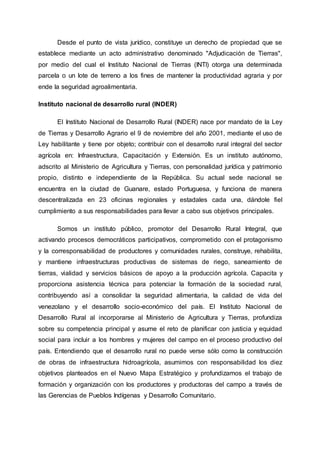 Desde el punto de vista jurídico, constituye un derecho de propiedad que se
establece mediante un acto administrativo denominado "Adjudicación de Tierras",
por medio del cual el Instituto Nacional de Tierras (INTI) otorga una determinada
parcela o un lote de terreno a los fines de mantener la productividad agraria y por
ende la seguridad agroalimentaria.
Instituto nacional de desarrollo rural (INDER)
El Instituto Nacional de Desarrollo Rural (INDER) nace por mandato de la Ley
de Tierras y Desarrollo Agrario el 9 de noviembre del año 2001, mediante el uso de
Ley habilitante y tiene por objeto; contribuir con el desarrollo rural integral del sector
agrícola en: Infraestructura, Capacitación y Extensión. Es un instituto autónomo,
adscrito al Ministerio de Agricultura y Tierras, con personalidad jurídica y patrimonio
propio, distinto e independiente de la República. Su actual sede nacional se
encuentra en la ciudad de Guanare, estado Portuguesa, y funciona de manera
descentralizada en 23 oficinas regionales y estadales cada una, dándole fiel
cumplimiento a sus responsabilidades para llevar a cabo sus objetivos principales.
Somos un instituto público, promotor del Desarrollo Rural Integral, que
activando procesos democráticos participativos, comprometido con el protagonismo
y la corresponsabilidad de productores y comunidades rurales, construye, rehabilita,
y mantiene infraestructuras productivas de sistemas de riego, saneamiento de
tierras, vialidad y servicios básicos de apoyo a la producción agrícola. Capacita y
proporciona asistencia técnica para potenciar la formación de la sociedad rural,
contribuyendo así a consolidar la seguridad alimentaria, la calidad de vida del
venezolano y el desarrollo socio-económico del país. El Instituto Nacional de
Desarrollo Rural al incorporarse al Ministerio de Agricultura y Tierras, profundiza
sobre su competencia principal y asume el reto de planificar con justicia y equidad
social para incluir a los hombres y mujeres del campo en el proceso productivo del
país. Entendiendo que el desarrollo rural no puede verse sólo como la construcción
de obras de infraestructura hidroagrícola, asumimos con responsabilidad los diez
objetivos planteados en el Nuevo Mapa Estratégico y profundizamos el trabajo de
formación y organización con los productores y productoras del campo a través de
las Gerencias de Pueblos Indígenas y Desarrollo Comunitario.
 