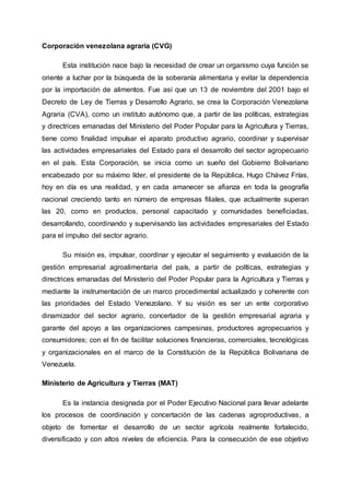 Corporación venezolana agraria (CVG)
Esta institución nace bajo la necesidad de crear un organismo cuya función se
oriente a luchar por la búsqueda de la soberanía alimentaria y evitar la dependencia
por la importación de alimentos. Fue así que un 13 de noviembre del 2001 bajo el
Decreto de Ley de Tierras y Desarrollo Agrario, se crea la Corporación Venezolana
Agraria (CVA), como un instituto autónomo que, a partir de las políticas, estrategias
y directrices emanadas del Ministerio del Poder Popular para la Agricultura y Tierras,
tiene como finalidad impulsar el aparato productivo agrario, coordinar y supervisar
las actividades empresariales del Estado para el desarrollo del sector agropecuario
en el país. Esta Corporación, se inicia como un sueño del Gobierno Bolivariano
encabezado por su máximo líder, el presidente de la República, Hugo Chávez Frías,
hoy en día es una realidad, y en cada amanecer se afianza en toda la geografía
nacional creciendo tanto en número de empresas filiales, que actualmente superan
las 20, como en productos, personal capacitado y comunidades beneficiadas,
desarrollando, coordinando y supervisando las actividades empresariales del Estado
para el impulso del sector agrario.
Su misión es, impulsar, coordinar y ejecutar el seguimiento y evaluación de la
gestión empresarial agroalimentaria del país, a partir de políticas, estrategias y
directrices emanadas del Ministerio del Poder Popular para la Agricultura y Tierras y
mediante la instrumentación de un marco procedimental actualizado y coherente con
las prioridades del Estado Venezolano. Y su visión es ser un ente corporativo
dinamizador del sector agrario, concertador de la gestión empresarial agraria y
garante del apoyo a las organizaciones campesinas, productores agropecuarios y
consumidores; con el fin de facilitar soluciones financieras, comerciales, tecnológicas
y organizacionales en el marco de la Constitución de la República Bolivariana de
Venezuela.
Ministerio de Agricultura y Tierras (MAT)
Es la instancia designada por el Poder Ejecutivo Nacional para llevar adelante
los procesos de coordinación y concertación de las cadenas agroproductivas, a
objeto de fomentar el desarrollo de un sector agrícola realmente fortalecido,
diversificado y con altos niveles de eficiencia. Para la consecución de ese objetivo
 