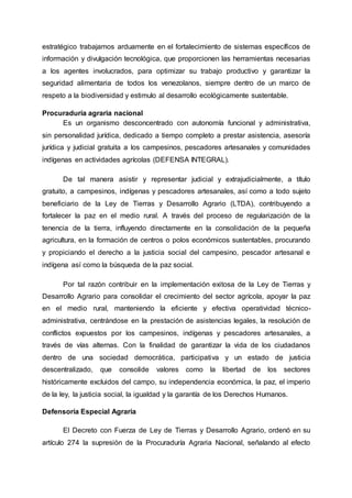 estratégico trabajamos arduamente en el fortalecimiento de sistemas específicos de
información y divulgación tecnológica, que proporcionen las herramientas necesarias
a los agentes involucrados, para optimizar su trabajo productivo y garantizar la
seguridad alimentaria de todos los venezolanos, siempre dentro de un marco de
respeto a la biodiversidad y estimulo al desarrollo ecológicamente sustentable.
Procuraduría agraria nacional
Es un organismo desconcentrado con autonomía funcional y administrativa,
sin personalidad jurídica, dedicado a tiempo completo a prestar asistencia, asesoría
jurídica y judicial gratuita a los campesinos, pescadores artesanales y comunidades
indígenas en actividades agrícolas (DEFENSA INTEGRAL).
De tal manera asistir y representar judicial y extrajudicialmente, a título
gratuito, a campesinos, indígenas y pescadores artesanales, así como a todo sujeto
beneficiario de la Ley de Tierras y Desarrollo Agrario (LTDA), contribuyendo a
fortalecer la paz en el medio rural. A través del proceso de regularización de la
tenencia de la tierra, influyendo directamente en la consolidación de la pequeña
agricultura, en la formación de centros o polos económicos sustentables, procurando
y propiciando el derecho a la justicia social del campesino, pescador artesanal e
indígena así como la búsqueda de la paz social.
Por tal razón contribuir en la implementación exitosa de la Ley de Tierras y
Desarrollo Agrario para consolidar el crecimiento del sector agrícola, apoyar la paz
en el medio rural, manteniendo la eficiente y efectiva operatividad técnico-
administrativa, centrándose en la prestación de asistencias legales, la resolución de
conflictos expuestos por los campesinos, indígenas y pescadores artesanales, a
través de vías alternas. Con la finalidad de garantizar la vida de los ciudadanos
dentro de una sociedad democrática, participativa y un estado de justicia
descentralizado, que consolide valores como la libertad de los sectores
históricamente excluidos del campo, su independencia económica, la paz, el imperio
de la ley, la justicia social, la igualdad y la garantía de los Derechos Humanos.
Defensoría Especial Agraria
El Decreto con Fuerza de Ley de Tierras y Desarrollo Agrario, ordenó en su
artículo 274 la supresión de la Procuraduría Agraria Nacional, señalando al efecto
 